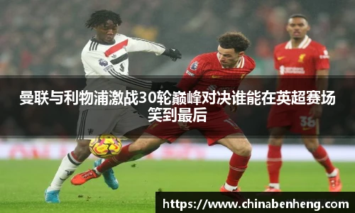 曼联与利物浦激战30轮巅峰对决谁能在英超赛场笑到最后
